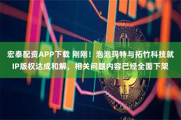 宏泰配资APP下载 刚刚！泡泡玛特与拓竹科技就IP版权达成和解，相关问题内容已经全面下架