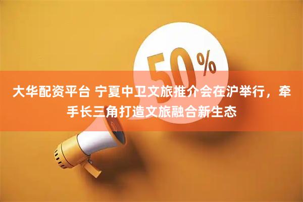 大华配资平台 宁夏中卫文旅推介会在沪举行，牵手长三角打造文旅融合新生态
