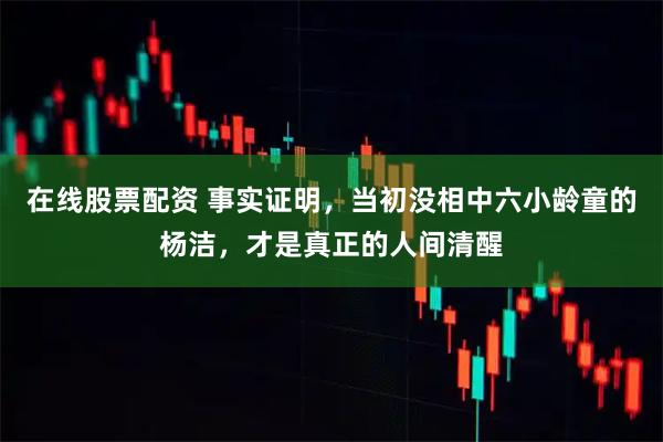 在线股票配资 事实证明，当初没相中六小龄童的杨洁，才是真正的人间清醒