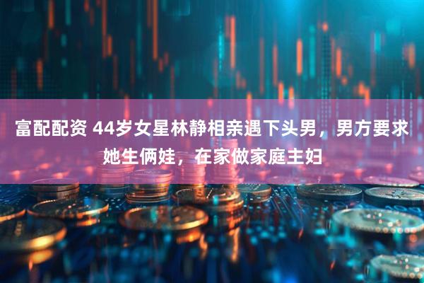 富配配资 44岁女星林静相亲遇下头男，男方要求她生俩娃，在家做家庭主妇