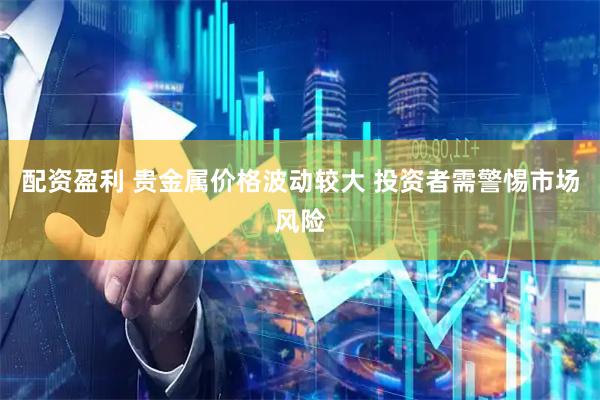 配资盈利 贵金属价格波动较大 投资者需警惕市场风险