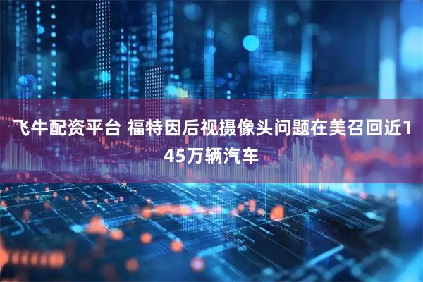 飞牛配资平台 福特因后视摄像头问题在美召回近145万辆汽车
