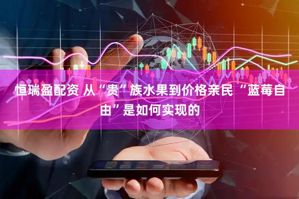 恒瑞盈配资 从“贵”族水果到价格亲民 “蓝莓自由”是如何实现的