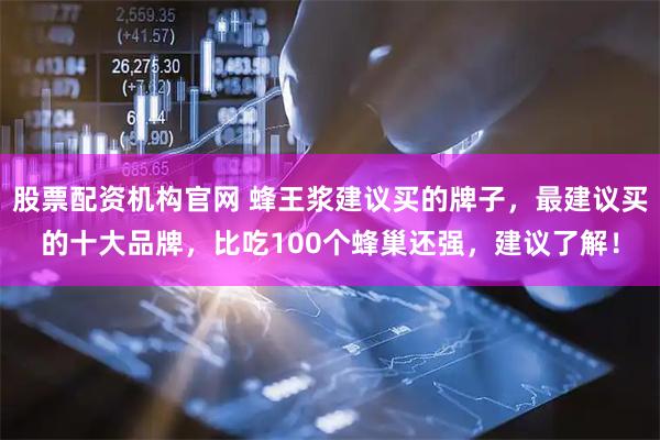 股票配资机构官网 蜂王浆建议买的牌子，最建议买的十大品牌，比吃100个蜂巢还强，建议了解！