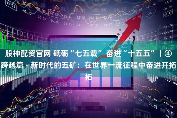 股神配资官网 砥砺“七五载” 奋进“十五五”丨④跨越篇 · 新时代的五矿：在世界一流征程中奋进开拓