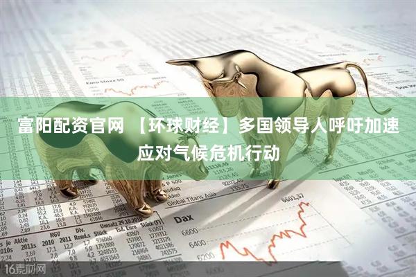 富阳配资官网 【环球财经】多国领导人呼吁加速应对气候危机行动