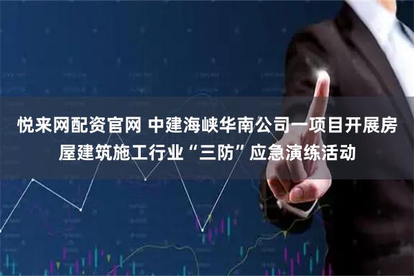悦来网配资官网 中建海峡华南公司一项目开展房屋建筑施工行业“三防”应急演练活动