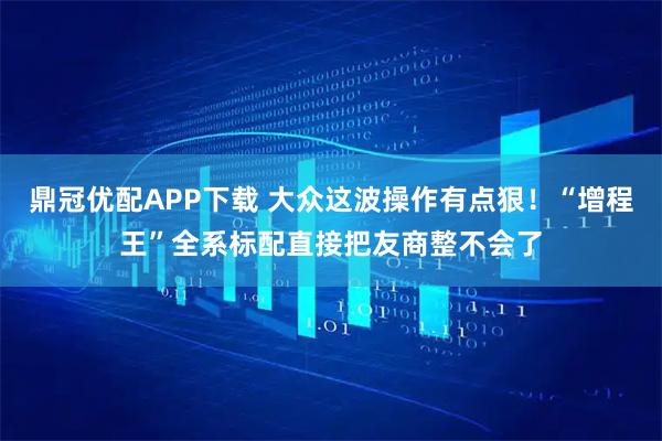 鼎冠优配APP下载 大众这波操作有点狠！“增程王”全系标配直接把友商整不会了