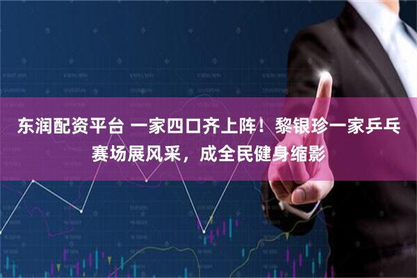 东润配资平台 一家四口齐上阵！黎银珍一家乒乓赛场展风采，成全民健身缩影