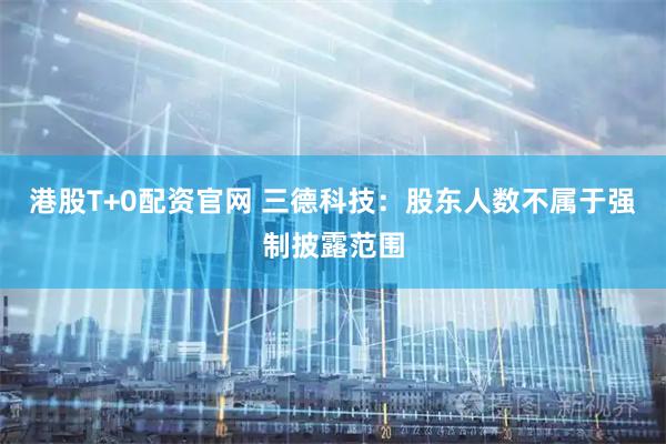 港股T+0配资官网 三德科技：股东人数不属于强制披露范围