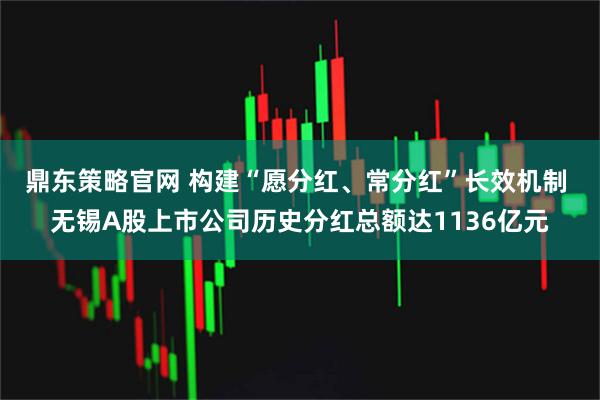 鼎东策略官网 构建“愿分红、常分红”长效机制 无锡A股上市公司历史分红总额达1136亿元