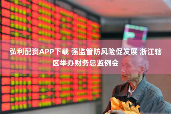 弘利配资APP下载 强监管防风险促发展 浙江辖区举办财务总监例会