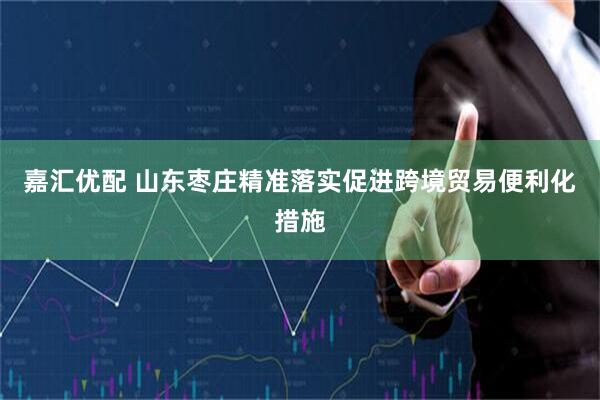 嘉汇优配 山东枣庄精准落实促进跨境贸易便利化措施