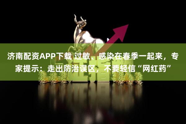济南配资APP下载 过敏、感染在春季一起来，专家提示：走出防治误区，不要轻信“网红药”