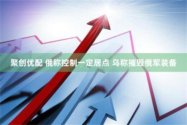 聚创优配 俄称控制一定居点 乌称摧毁俄军装备