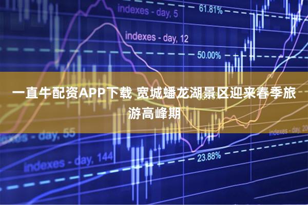 一直牛配资APP下载 宽城蟠龙湖景区迎来春季旅游高峰期