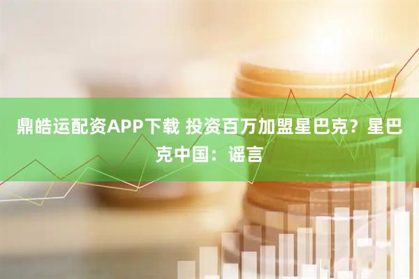 鼎皓运配资APP下载 投资百万加盟星巴克？星巴克中国：谣言