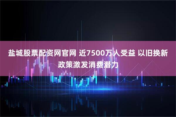 盐城股票配资网官网 近7500万人受益 以旧换新政策激发消费潜力