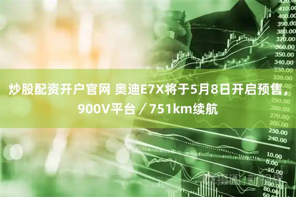 炒股配资开户官网 奥迪E7X将于5月8日开启预售，900V平台／751km续航