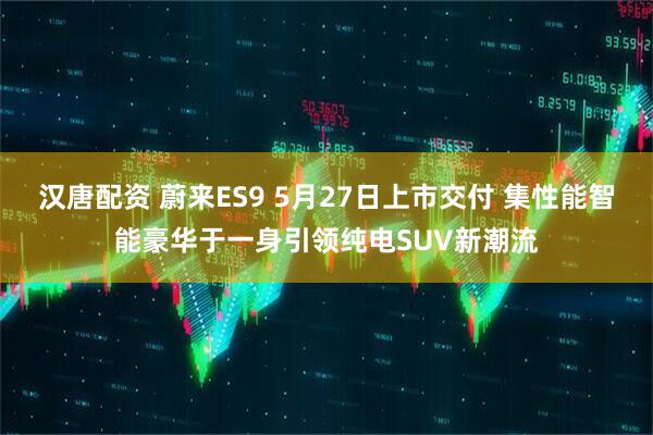 汉唐配资 蔚来ES9 5月27日上市交付 集性能智能豪华于一身引领纯电SUV新潮流